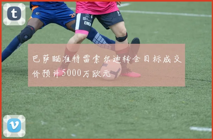 巴萨瞄准特雷索尔迪转会目标成交价预计5000万欧元